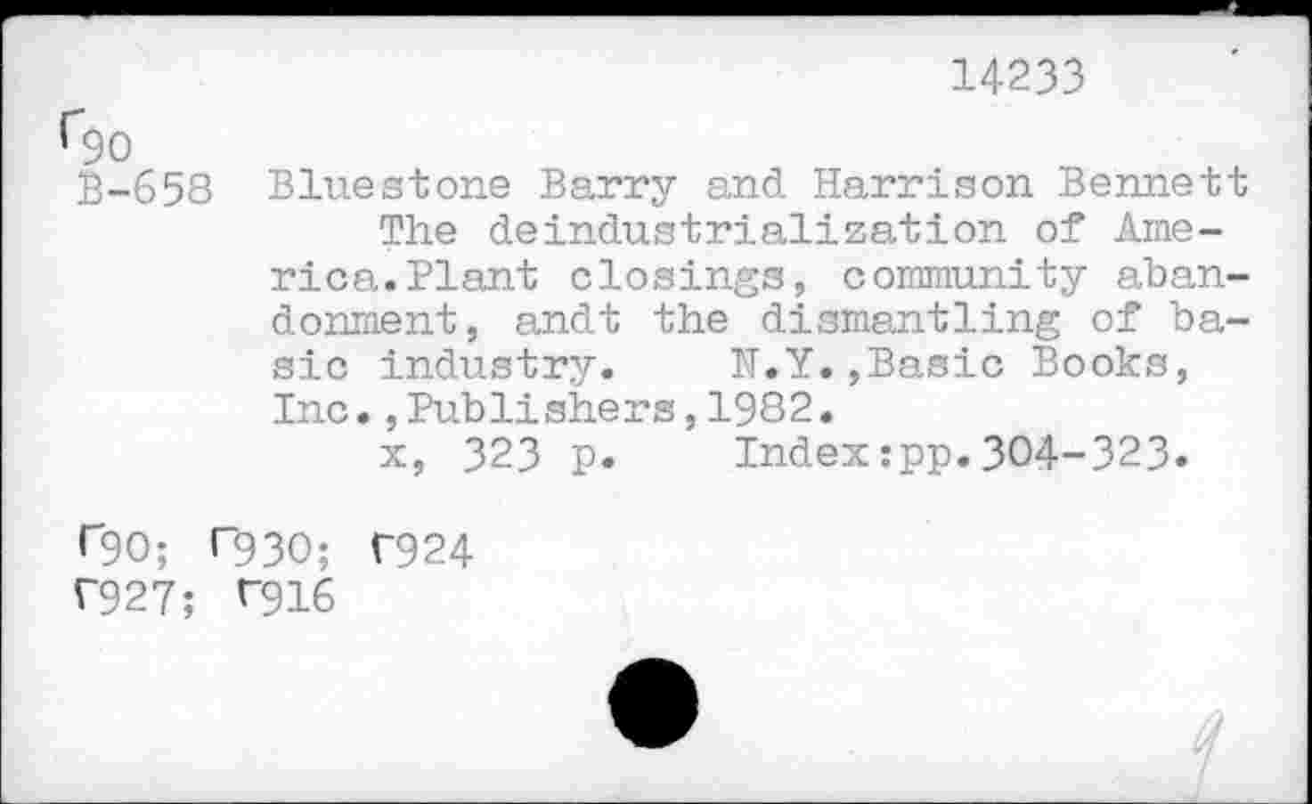 ﻿14233
Q)0
B-658 Bluestone Barry and. Harrison Bennett The deindustrialization of America. Plant closings, community abandonment, andt the dismantling of basic industry.	N.Y.,Basic Books,
Inc.,Publishers,1982.
x, 323 p.	Index:pp.304-323.
r90; T93O; T924
T927; ^916